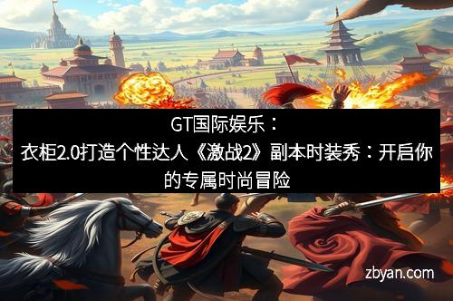 GT国际娱乐：衣柜2.0打造个性达人《激战2》副本时装秀：开启你的专属时尚冒险